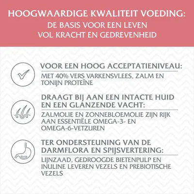 Hoogwaardige kwaliteit voeding: basis voor krachtig leven. 40% vers varkensvlees, zalm, tonijn proteïne; zalmolie en zonnebloemolie rijk aan omega-3/-6; lijnzaad en bietenpulp leveren vezels.